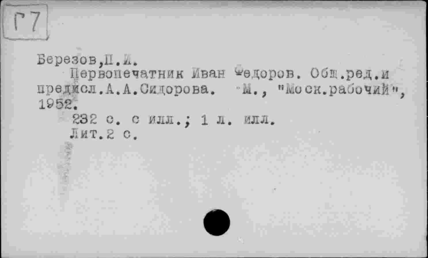 ﻿Березов,П.к.
Первопечатник Иван Федоров. Обш.ред.и преджсл.А.А.Сидорова. -М., ” Моск.рабочий”, 1952.
232 с. с илл.; 1 л. илл.
Лит.2 с.